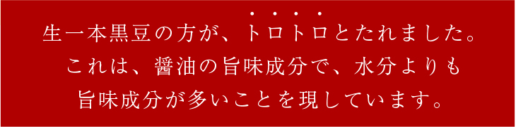 生一本黒豆の方が、トロトロとたれました。これは、醤油の旨味成分で、水分よりも旨味成分が多いことを現しています。