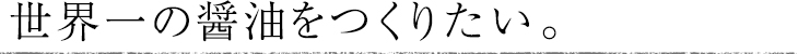 世界一の醤油をつくりたい。